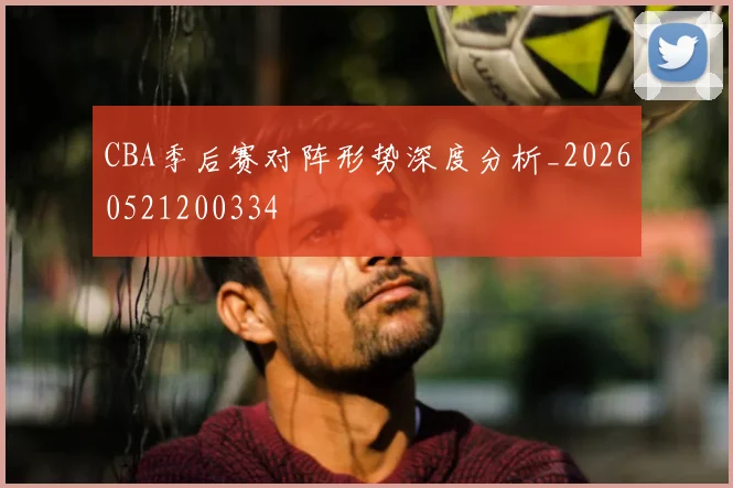 CBA季后赛对阵形势深度分析_20260521200334