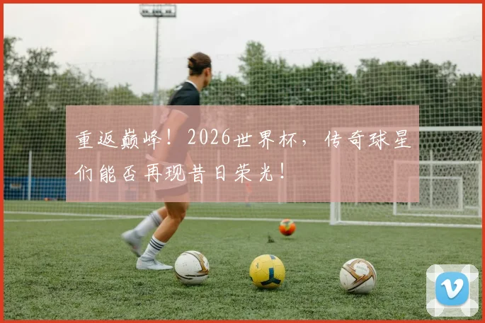 重返巅峰!2026世界杯,传奇球星们能否再现昔日荣光!