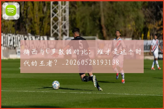 梅西与C罗数据对比:谁才是这个时代的王者?_20260528193138