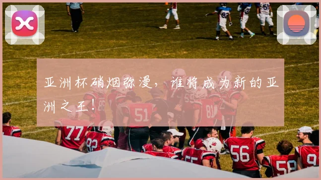 亚洲杯硝烟弥漫,谁将成为新的亚洲之王!