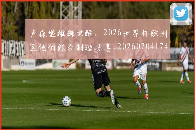 卢森堡雄狮觉醒,2026世界杯欧洲区他们能否制造惊喜_20260704174622