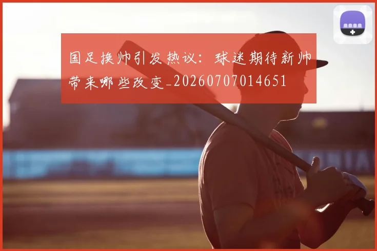 国足换帅引发热议：球迷期待新帅带来哪些改变_20260707014651