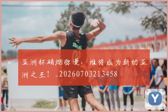 亚洲杯硝烟弥漫,谁将成为新的亚洲之王!_20260703213458
