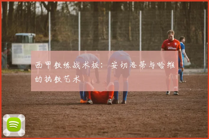 西甲教练战术板:安切洛蒂与哈维的执教艺术