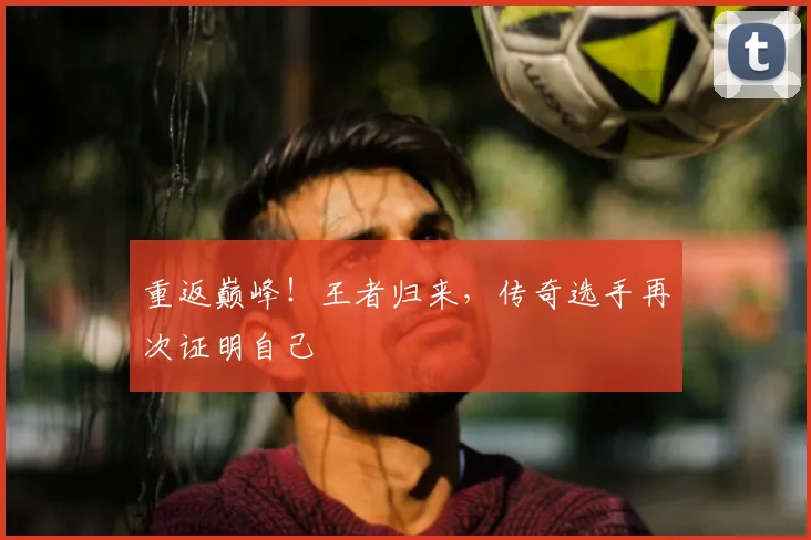 重返巅峰！王者归来，传奇选手再次证明自己