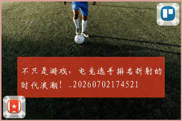 不只是游戏,电竞选手排名折射的时代浪潮!_20260702174521