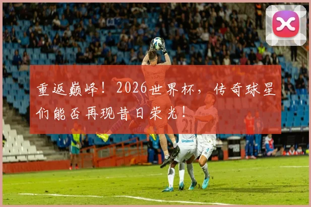 重返巅峰！2026世界杯，传奇球星们能否再现昔日荣光！