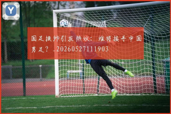 国足换帅引发热议:谁将接手中国男足?_20260527111903