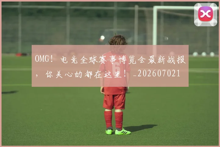 OMG!电竞全球赛事博览会最新战报,你关心的都在这里!_20260702170258