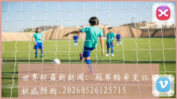 世界杯最新新闻：冠军赔率变化与权威预测_20260526125715