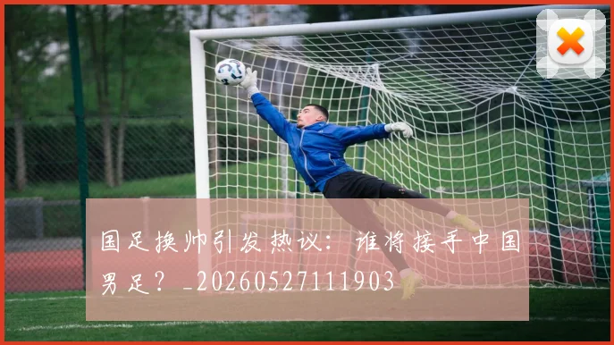 国足换帅引发热议：谁将接手中国男足？_20260527111903