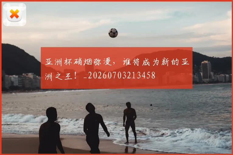 亚洲杯硝烟弥漫,谁将成为新的亚洲之王!_20260703213458