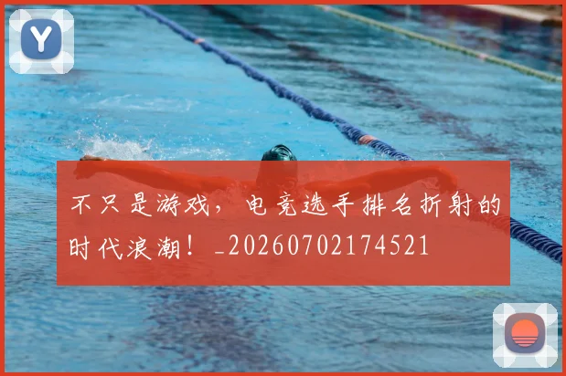 不只是游戏，电竞选手排名折射的时代浪潮！_20260702174521