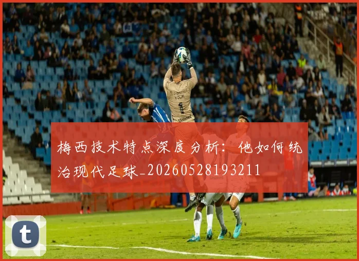 梅西技术特点深度分析:他如何统治现代足球_20260528193211