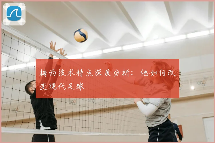 梅西技术特点深度分析：他如何改变现代足球