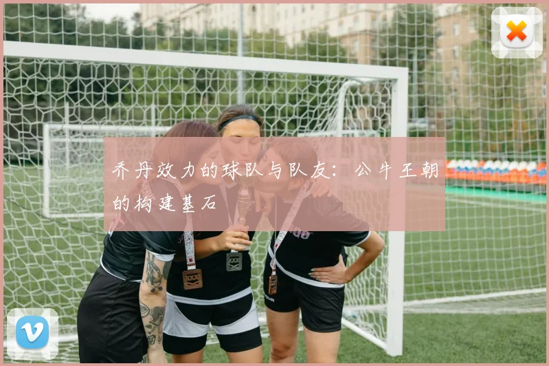 乔丹效力的球队与队友:公牛王朝的构建基石